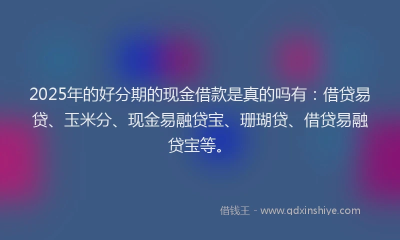 2025年的好分期的现金借款是真的吗有：借贷易贷、玉米分、现金易融贷宝、珊瑚贷、借贷易融贷宝等。