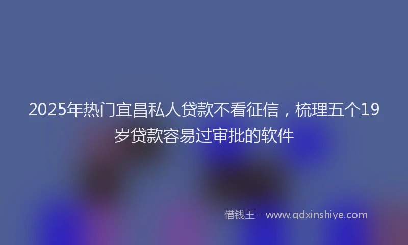 2025年热门宜昌私人贷款不看征信，梳理五个19岁贷款容易过审批的软件