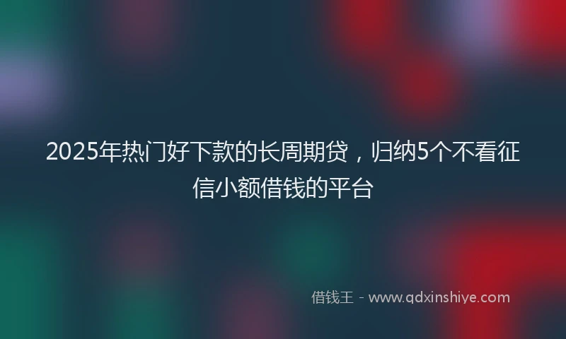 2025年热门好下款的长周期贷，归纳5个不看征信小额借钱的平台