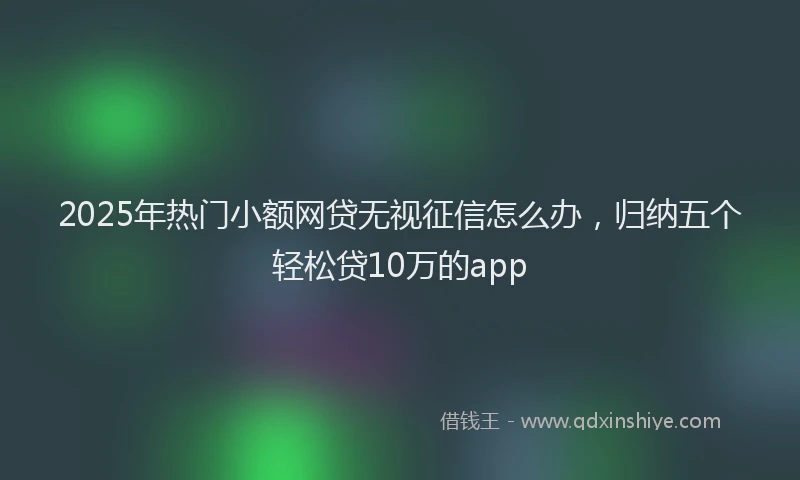 2025年热门小额网贷无视征信怎么办，归纳五个轻松贷10万的app