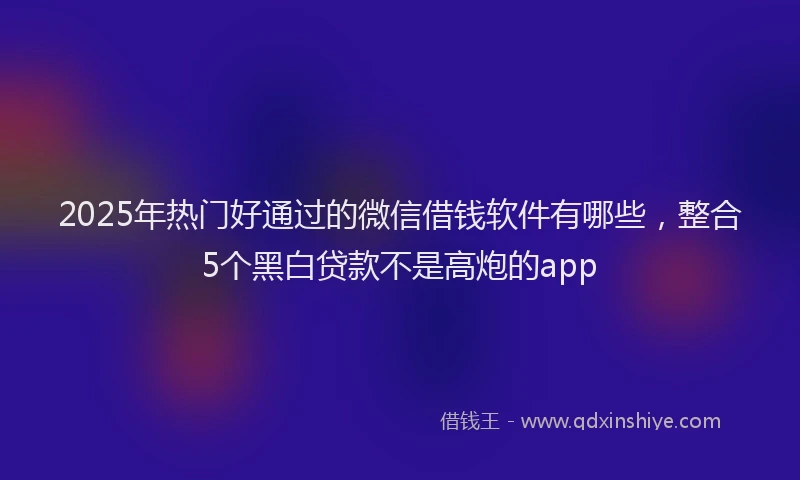 2025年热门好通过的微信借钱软件有哪些，整合5个黑白贷款不是高炮的app
