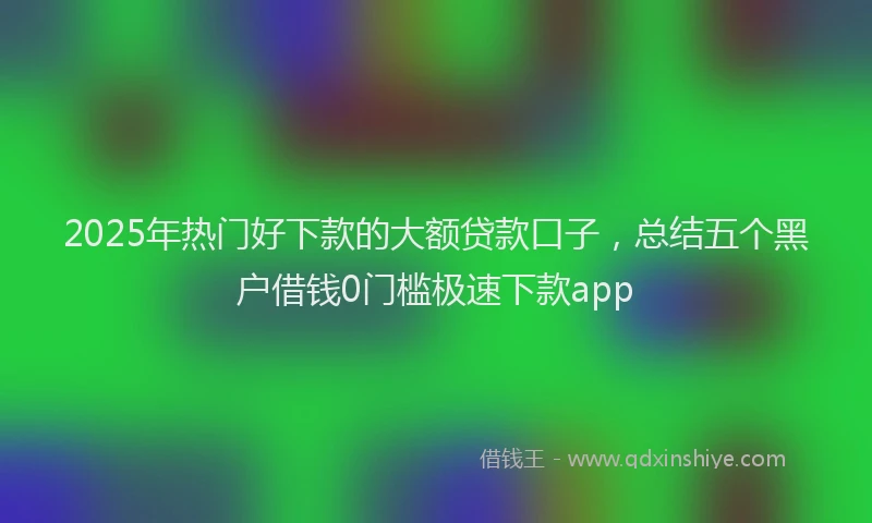 2025年热门好下款的大额贷款口子，总结五个黑户借钱0门槛极速下款app