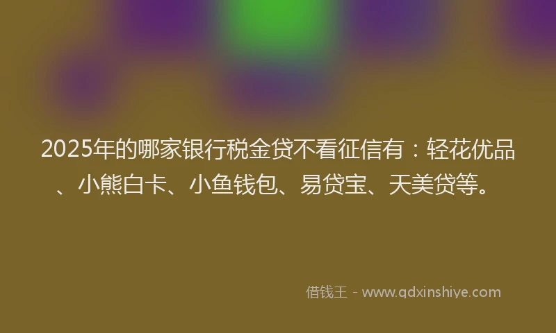 2025年的哪家银行税金贷不看征信有：轻花优品、小熊白卡、小鱼钱包、易贷宝、天美贷等。