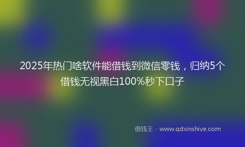 2025年热门啥软件能借钱到微信零钱，归纳5个借钱无视黑白100%秒下口子