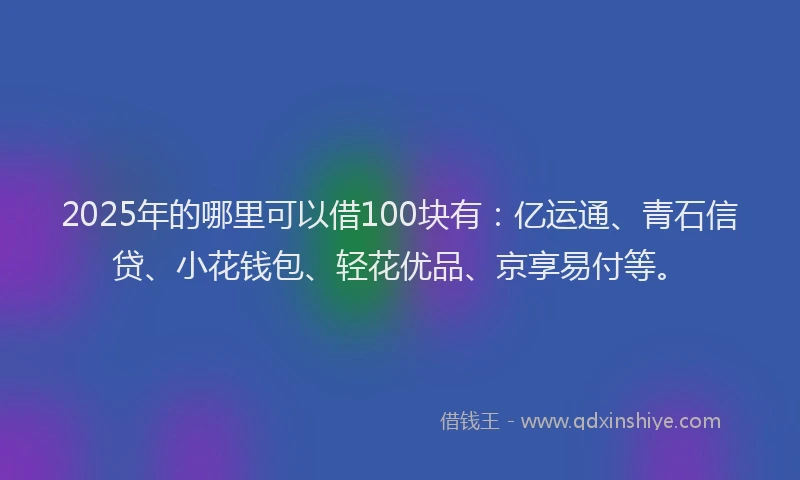 2025年的哪里可以借100块有：亿运通、青石信贷、小花钱包、轻花优品、京享易付等。