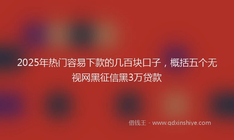 2025年热门容易下款的几百块口子，概括五个无视网黑征信黑3万贷款