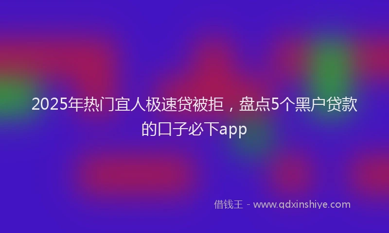 2025年热门宜人极速贷被拒，盘点5个黑户贷款的口子必下app