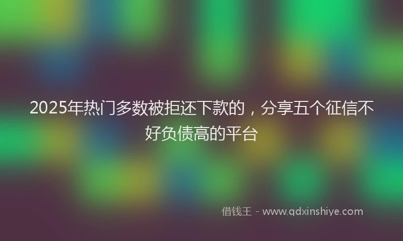 2025年热门多数被拒还下款的，分享五个征信不好负债高的平台