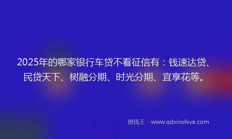 2025年的哪家银行车贷不看征信有：钱速达贷、民贷天下、树融分期、时光分期、宜享花等。