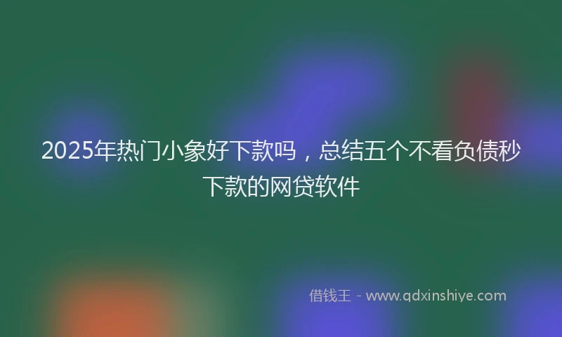 2025年热门小象好下款吗，总结五个不看负债秒下款的网贷软件