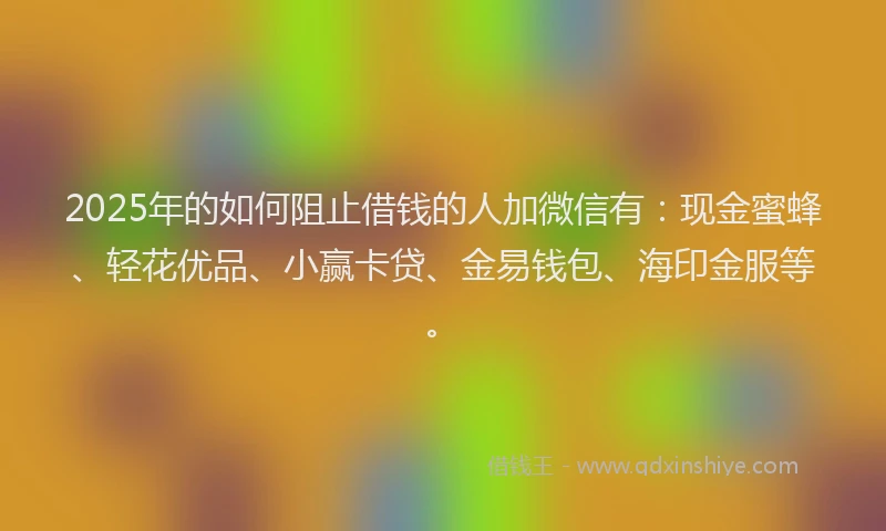 2025年的如何阻止借钱的人加微信有：现金蜜蜂、轻花优品、小赢卡贷、金易钱包、海印金服等。