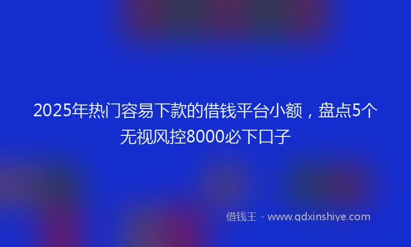 2025年热门容易下款的借钱平台小额，盘点5个无视风控8000必下口子