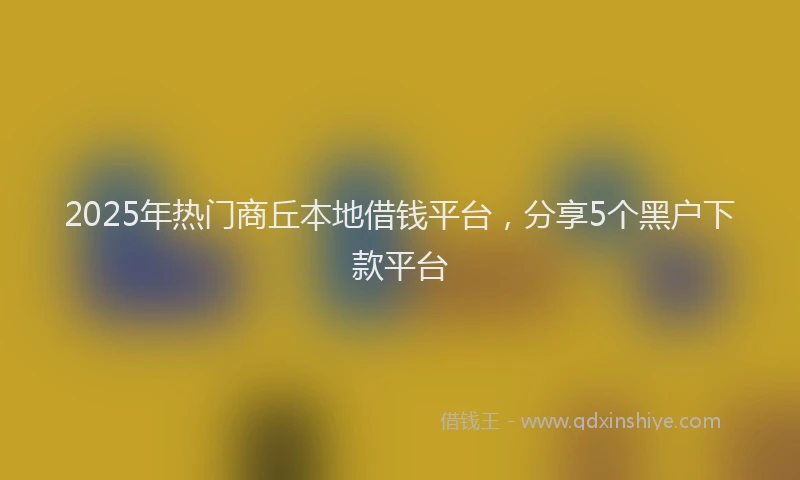 2025年热门商丘本地借钱平台，分享5个黑户下款平台