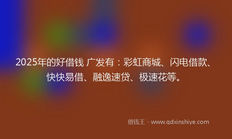 2025年的好借钱 广发有：彩虹商城、闪电借款、快快易借、融逸速贷、极速花等。