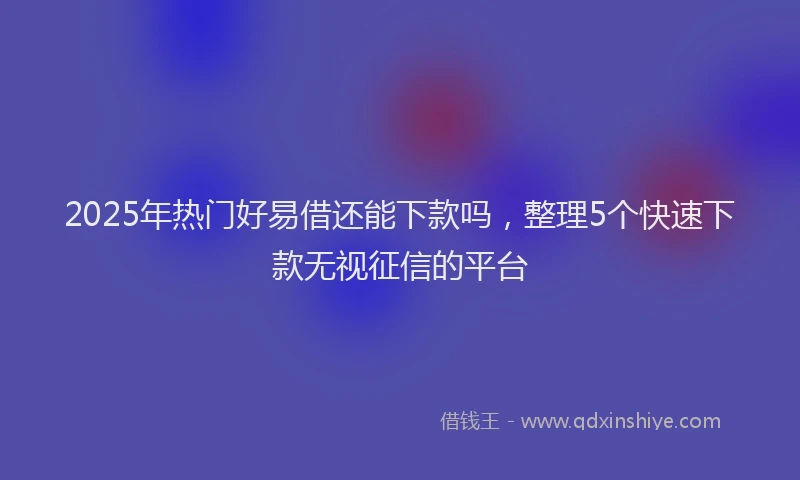 2025年热门好易借还能下款吗，整理5个快速下款无视征信的平台