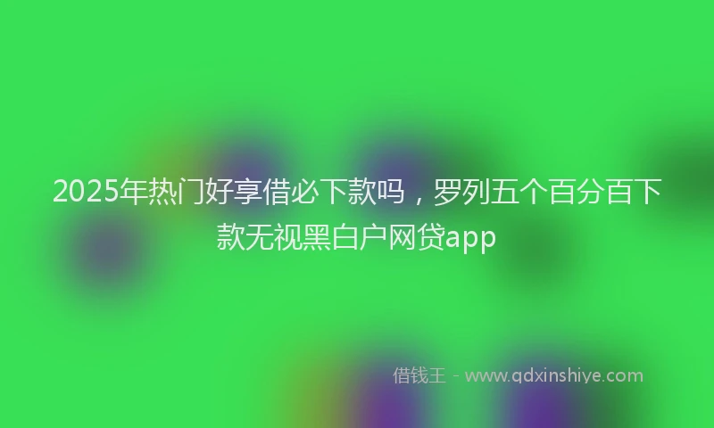 2025年热门好享借必下款吗，罗列五个百分百下款无视黑白户网贷app