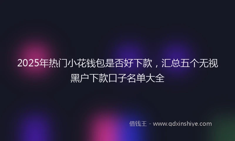2025年热门小花钱包是否好下款，汇总五个无视黑户下款口子名单大全