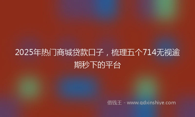 2025年热门商城贷款口子，梳理五个714无视逾期秒下的平台