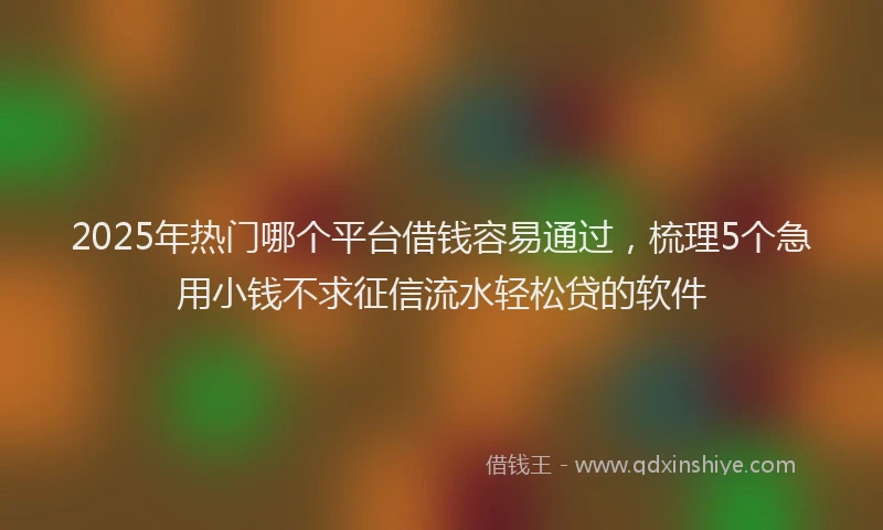 2025年热门哪个平台借钱容易通过，梳理5个急用小钱不求征信流水轻松贷的软件