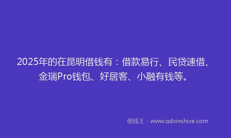 2025年的在昆明借钱有：借款易行、民贷速借、金瑞Pro钱包、好居客、小融有钱等。