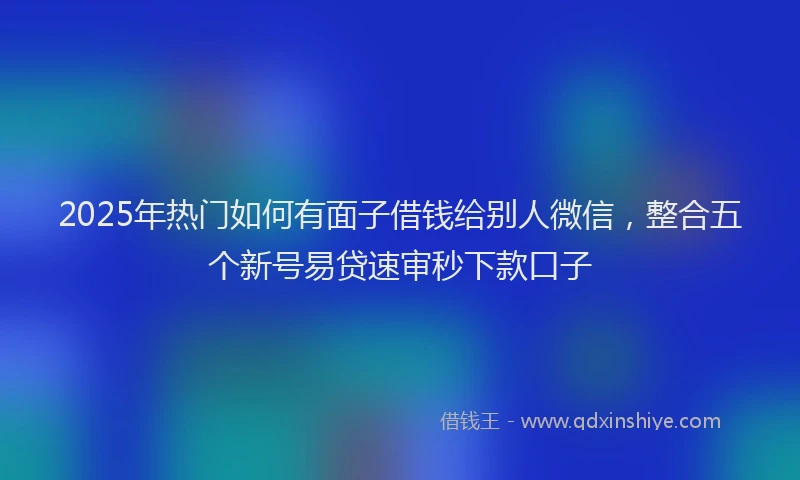 2025年热门如何有面子借钱给别人微信，整合五个新号易贷速审秒下款口子