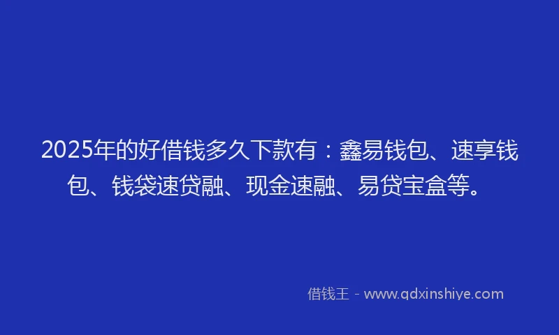 2025年的好借钱多久下款有：鑫易钱包、速享钱包、钱袋速贷融、现金速融、易贷宝盒等。