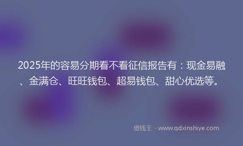 2025年的容易分期看不看征信报告有：现金易融、金满仓、旺旺钱包、超易钱包、甜心优选等。