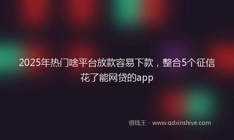 2025年热门啥平台放款容易下款，整合5个征信花了能网贷的app