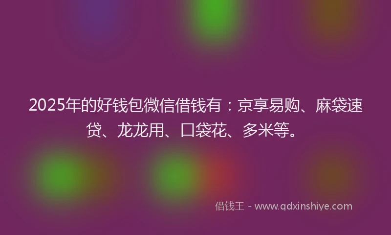 2025年的好钱包微信借钱有：京享易购、麻袋速贷、龙龙用、口袋花、多米等。