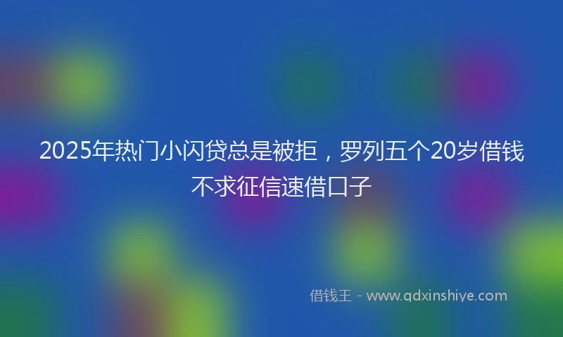 2025年热门小闪贷总是被拒，罗列五个20岁借钱不求征信速借口子