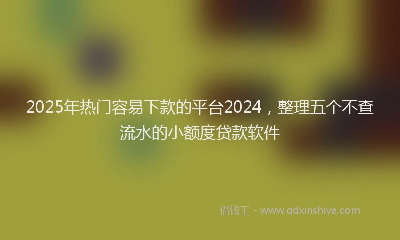 2025年热门容易下款的平台2024，整理五个不查流水的小额度贷款软件
