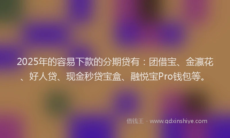2025年的容易下款的分期贷有：团借宝、金瀛花、好人贷、现金秒贷宝盒、融悦宝Pro钱包等。