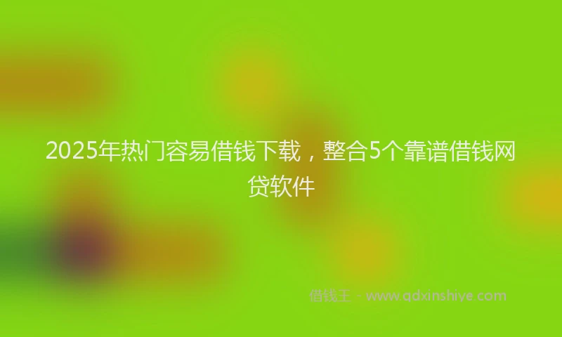 2025年热门容易借钱下载，整合5个靠谱借钱网贷软件