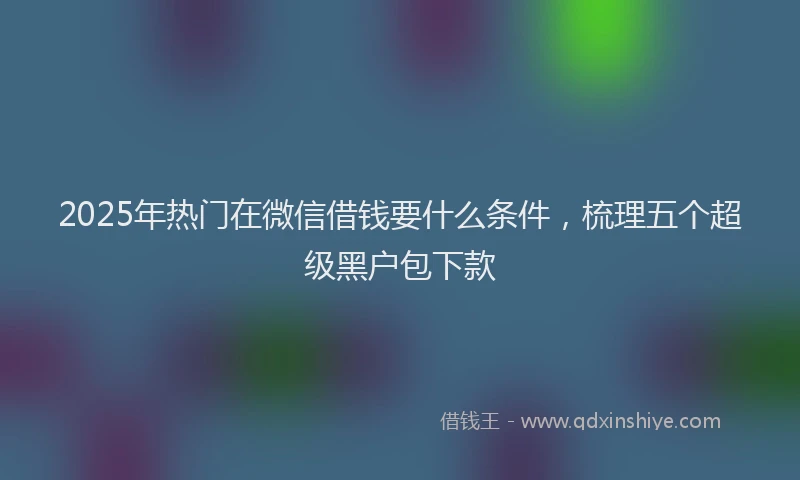 2025年热门在微信借钱要什么条件，梳理五个超级黑户包下款