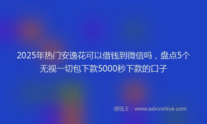 2025年热门安逸花可以借钱到微信吗，盘点5个无视一切包下款5000秒下款的口子