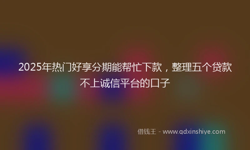 2025年热门好享分期能帮忙下款，整理五个贷款不上诚信平台的口子