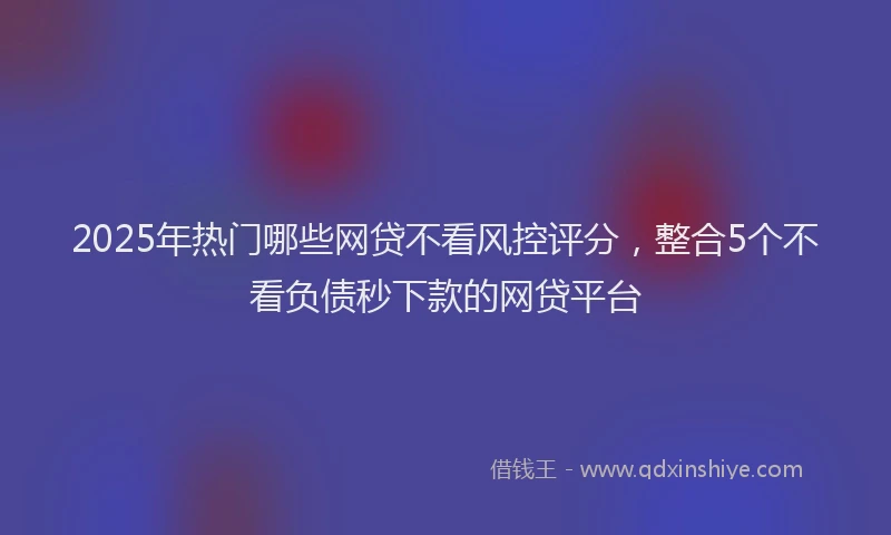 2025年热门哪些网贷不看风控评分，整合5个不看负债秒下款的网贷平台