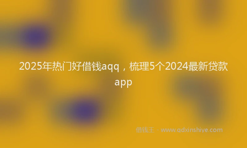 2025年热门好借钱aqq，梳理5个2024最新贷款app