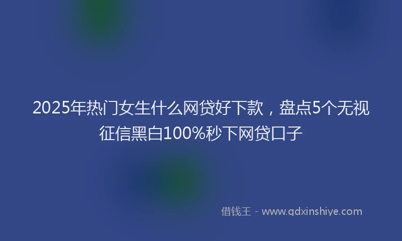 2025年热门女生什么网贷好下款，盘点5个无视征信黑白100%秒下网贷口子