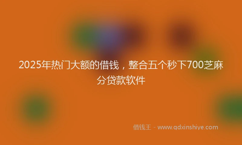 2025年热门大额的借钱，整合五个秒下700芝麻分贷款软件