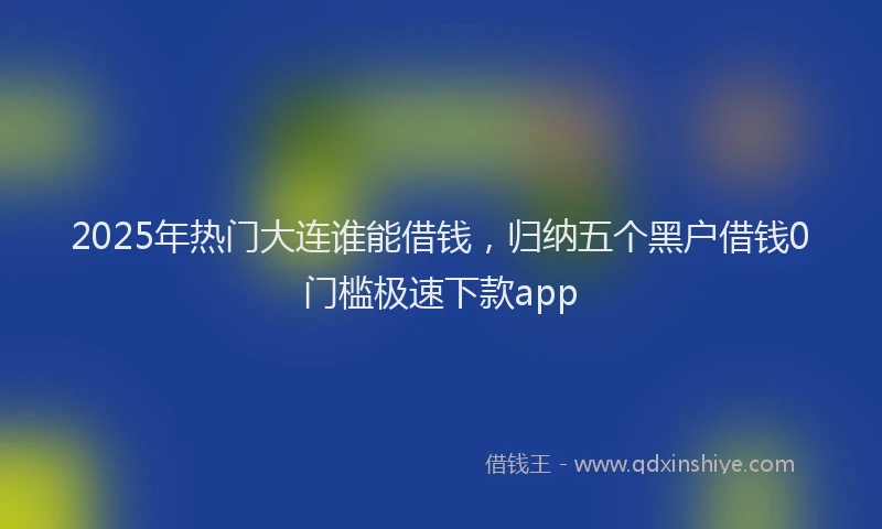 2025年热门大连谁能借钱，归纳五个黑户借钱0门槛极速下款app