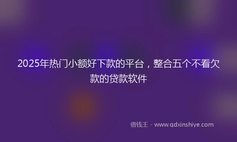 2025年热门小额好下款的平台，整合五个不看欠款的贷款软件
