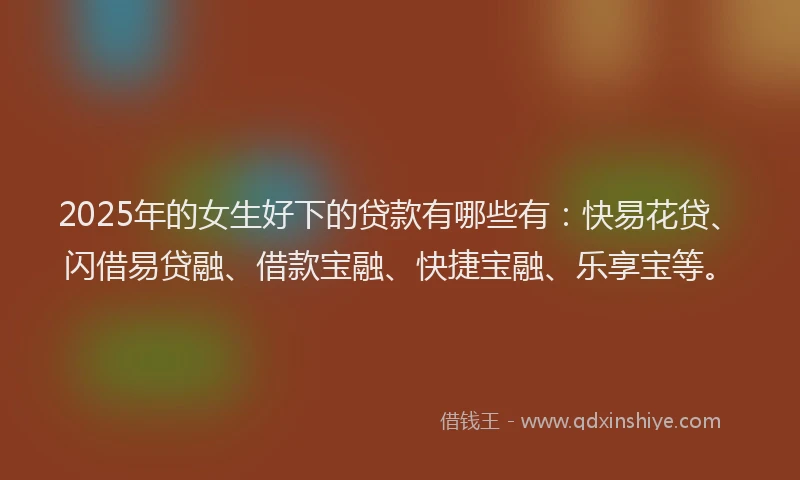 2025年的女生好下的贷款有哪些有：快易花贷、闪借易贷融、借款宝融、快捷宝融、乐享宝等。