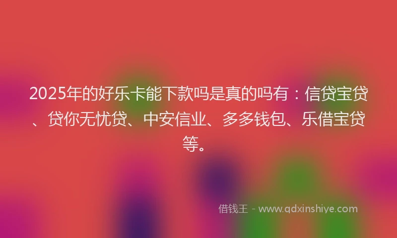 2025年的好乐卡能下款吗是真的吗有：信贷宝贷、贷你无忧贷、中安信业、多多钱包、乐借宝贷等。