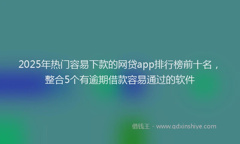 2025年热门容易下款的网贷app排行榜前十名，整合5个有逾期借款容易通过的软件