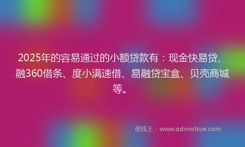 2025年的容易通过的小额贷款有：现金快易贷、融360借条、度小满速借、易融贷宝盒、贝壳商城等。
