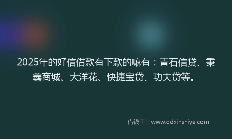 2025年的好信借款有下款的嘛有：青石信贷、秉鑫商城、大洋花、快捷宝贷、功夫贷等。