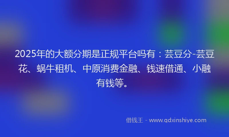 2025年的大额分期是正规平台吗有：芸豆分-芸豆花、蜗牛租机、中原消费金融、钱速借通、小融有钱等。