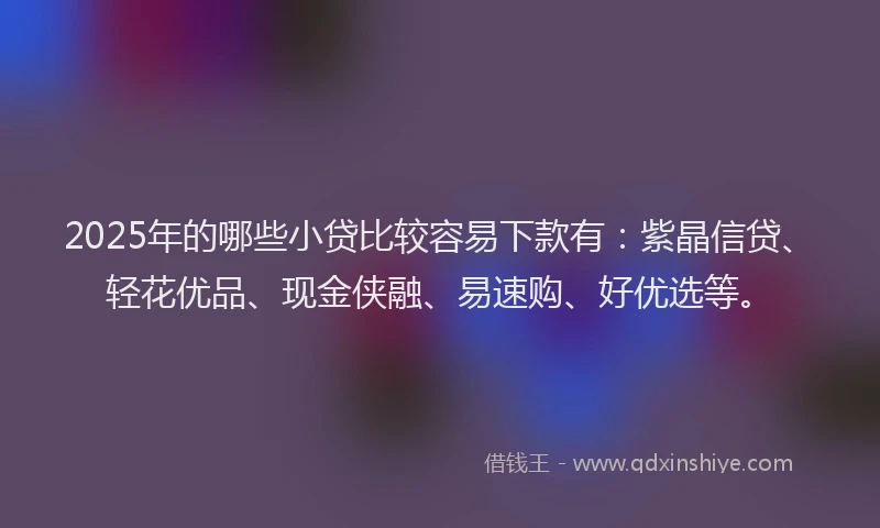 2025年的哪些小贷比较容易下款有：紫晶信贷、轻花优品、现金侠融、易速购、好优选等。