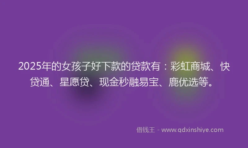 2025年的女孩子好下款的贷款有：彩虹商城、快贷通、星愿贷、现金秒融易宝、鹿优选等。